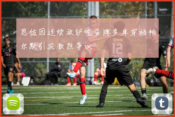 恩佐因连续放铲吃黄牌多库穿裆帕尔默引发激烈争议