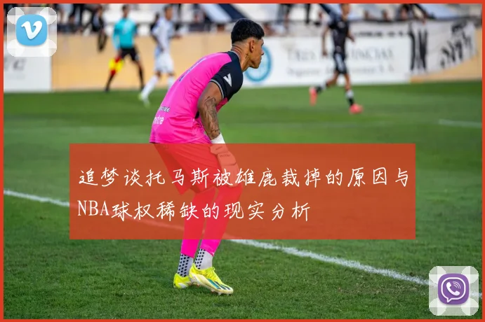 追梦谈托马斯被雄鹿裁掉的原因与NBA球权稀缺的现实分析