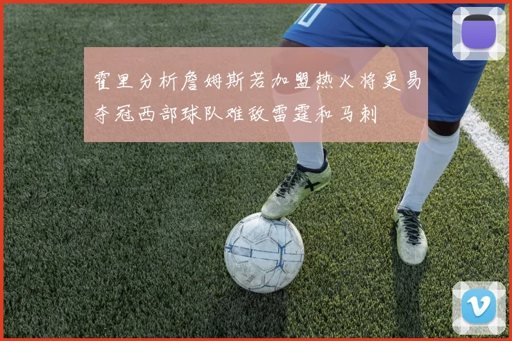 霍里分析詹姆斯若加盟热火将更易夺冠西部球队难敌雷霆和马刺