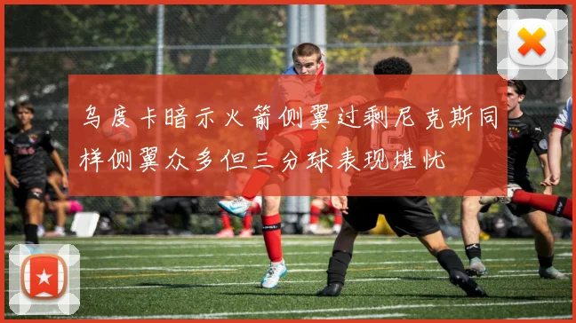 乌度卡暗示火箭侧翼过剩尼克斯同样侧翼众多但三分球表现堪忧