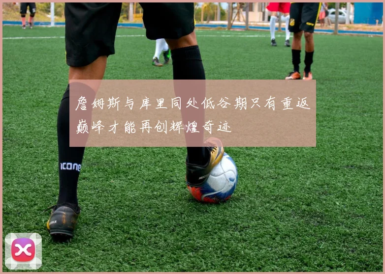 詹姆斯与库里同处低谷期只有重返巅峰才能再创辉煌奇迹