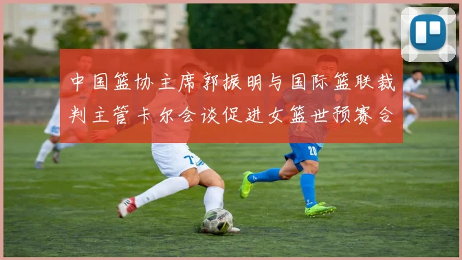 中国篮协主席郭振明与国际篮联裁判主管卡尔会谈促进女篮世预赛合作