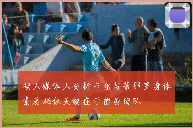 湖人媒体人分析卡尔与蒂耶罗身体素质相似关键在于能否留队