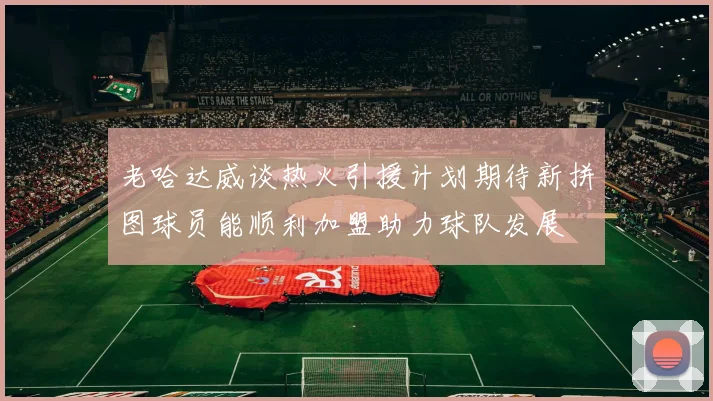 老哈达威谈热火引援计划期待新拼图球员能顺利加盟助力球队发展