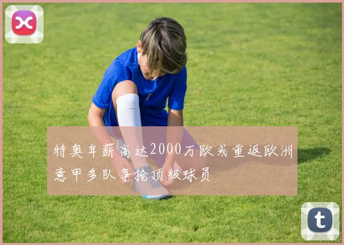 特奥年薪高达2000万欧或重返欧洲意甲多队争抢顶级球员