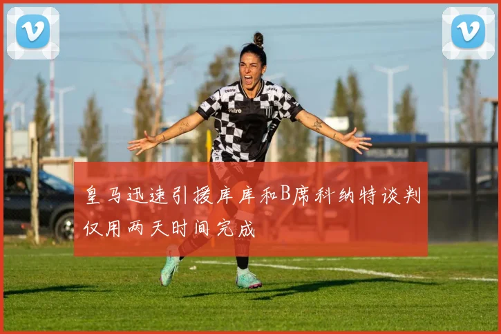 皇马迅速引援库库和B席科纳特谈判仅用两天时间完成