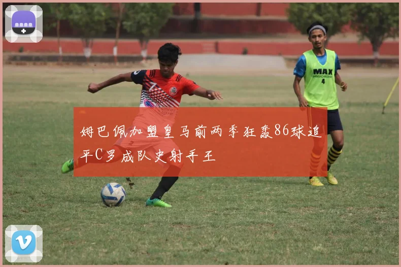 姆巴佩加盟皇马前两季狂轰86球追平C罗成队史射手王