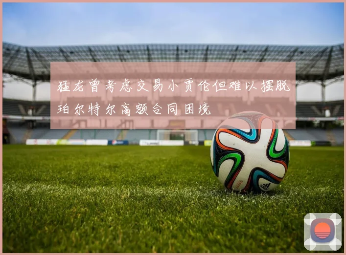 猛龙曾考虑交易小贾伦但难以摆脱珀尔特尔高额合同困境