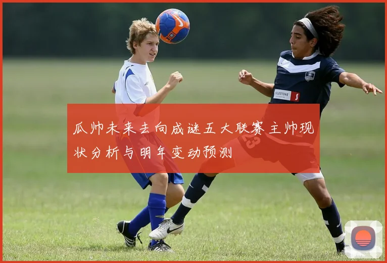 瓜帅未来去向成谜五大联赛主帅现状分析与明年变动预测