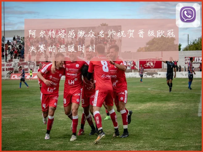 阿尔特塔感慨众名帅祝贺晋级欧冠决赛的温暖时刻