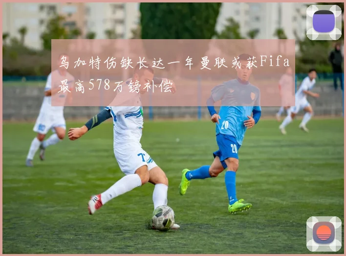 乌加特伤缺长达一年曼联或获Fifa最高578万镑补偿