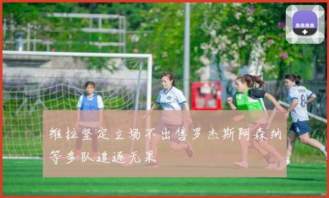 维拉坚定立场不出售罗杰斯阿森纳等多队追逐无果