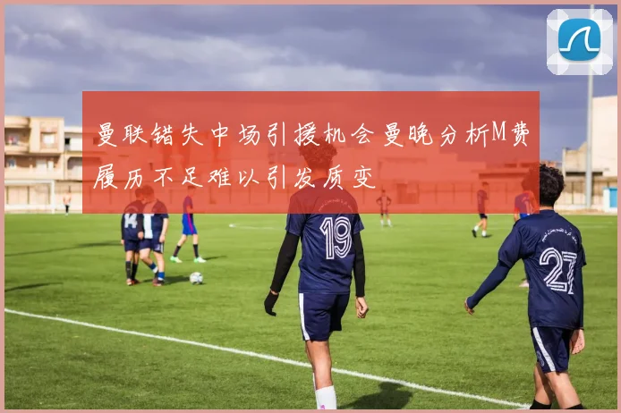 曼联错失中场引援机会曼晚分析M费履历不足难以引发质变