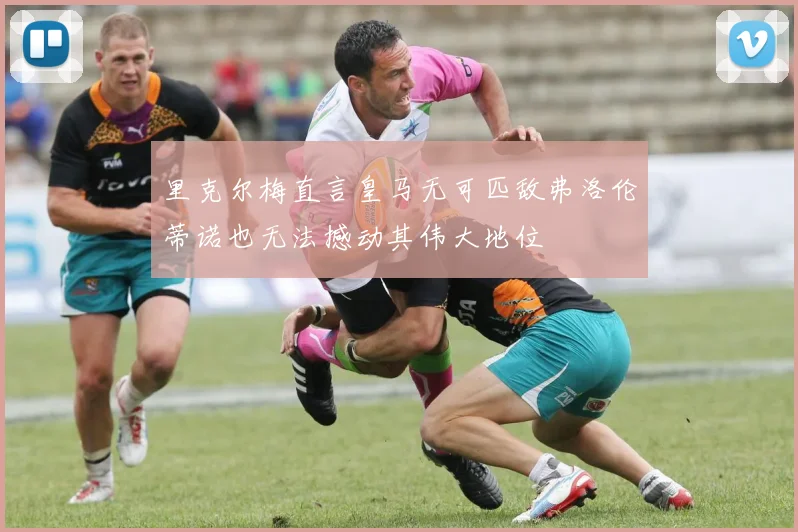 里克尔梅直言皇马无可匹敌弗洛伦蒂诺也无法撼动其伟大地位