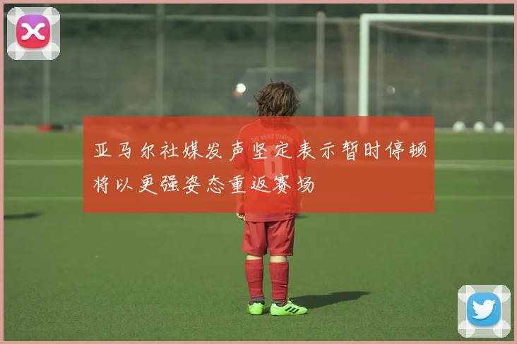 亚马尔社媒发声坚定表示暂时停顿将以更强姿态重返赛场
