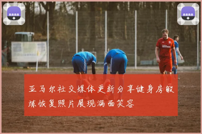 亚马尔社交媒体更新分享健身房锻炼恢复照片展现满面笑容