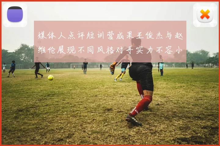 媒体人点评短训营成果王俊杰与赵维伦展现不同风格对手实力不容小觑