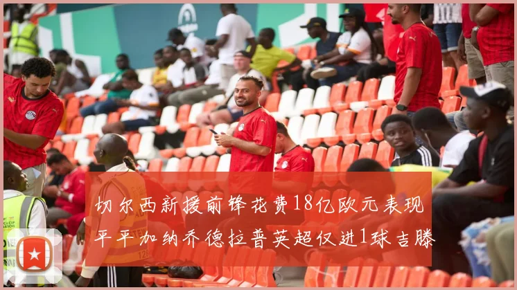 切尔西新援前锋花费18亿欧元表现平平加纳乔德拉普英超仅进1球吉滕斯无进球