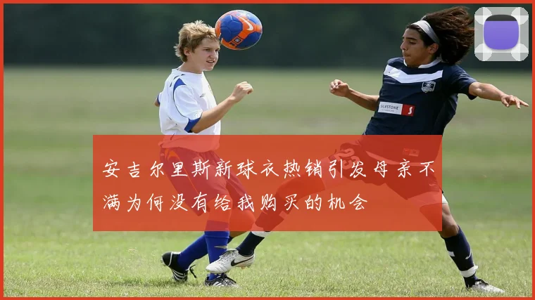 安吉尔里斯新球衣热销引发母亲不满为何没有给我购买的机会