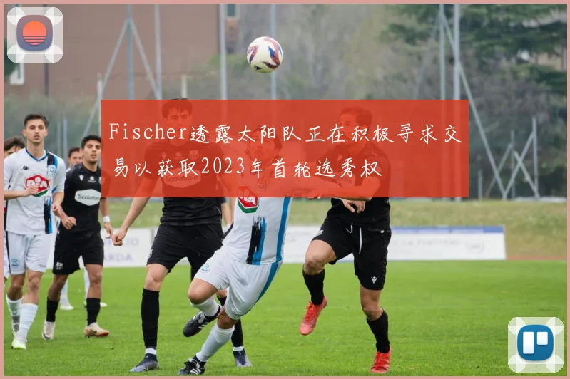 Fischer透露太阳队正在积极寻求交易以获取2023年首轮选秀权