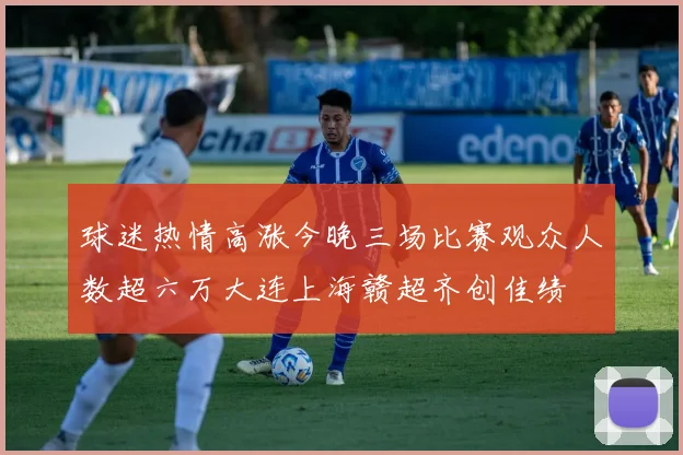 球迷热情高涨今晚三场比赛观众人数超六万大连上海赣超齐创佳绩