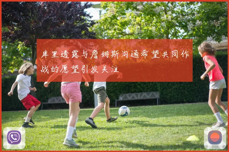 库里透露与詹姆斯沟通希望共同作战的愿望引发关注