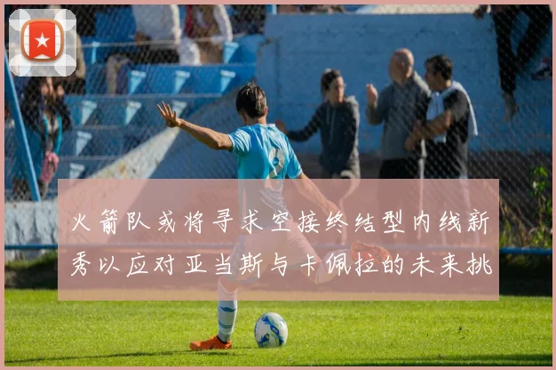 火箭队或将寻求空接终结型内线新秀以应对亚当斯与卡佩拉的未来挑战