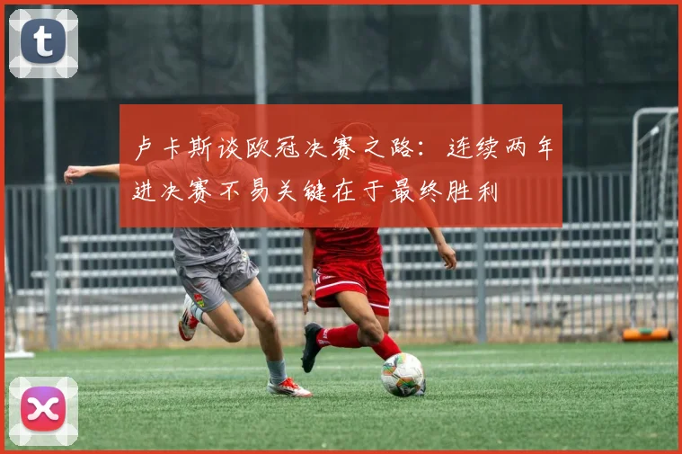 卢卡斯谈欧冠决赛之路：连续两年进决赛不易关键在于最终胜利