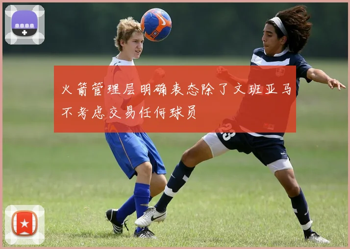 火箭管理层明确表态除了文班亚马不考虑交易任何球员