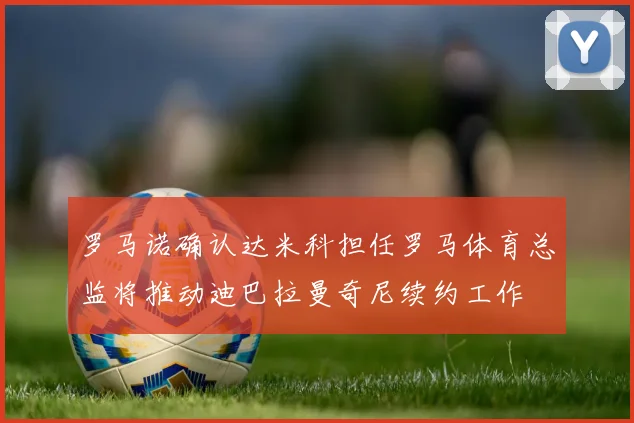罗马诺确认达米科担任罗马体育总监将推动迪巴拉曼奇尼续约工作