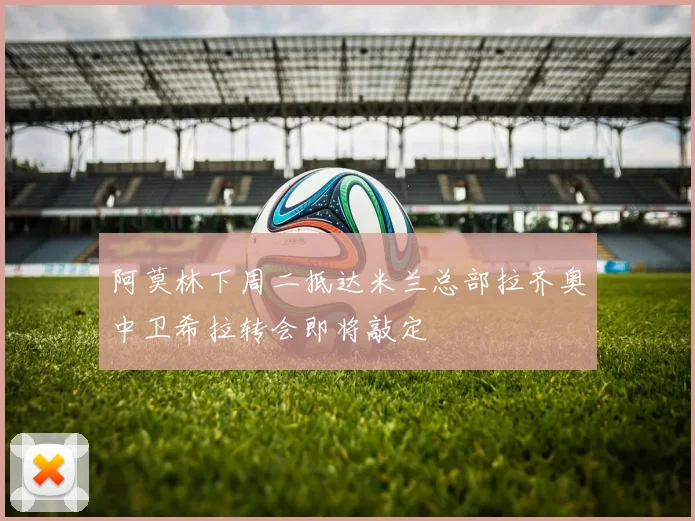 阿莫林下周二抵达米兰总部拉齐奥中卫希拉转会即将敲定