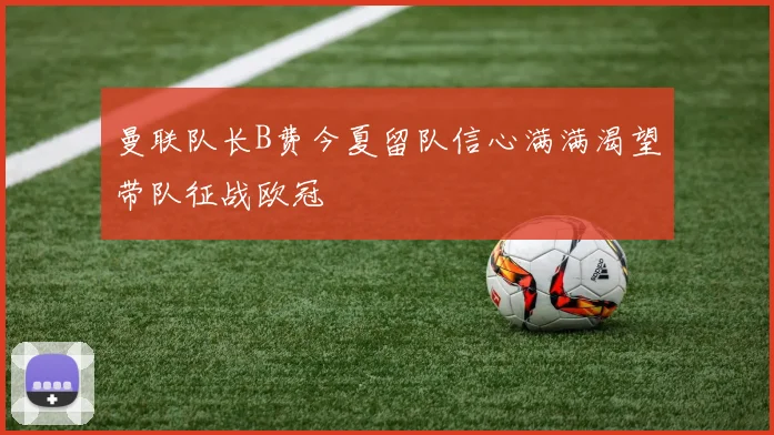 曼联队长B费今夏留队信心满满渴望带队征战欧冠