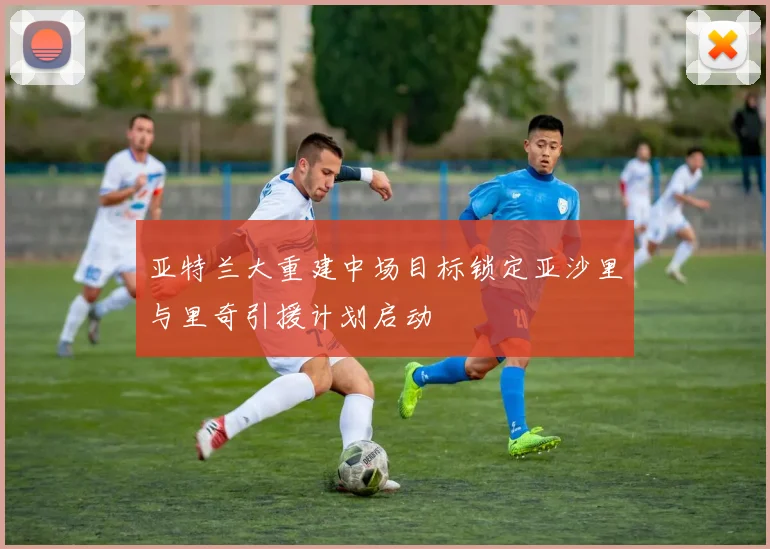 亚特兰大重建中场目标锁定亚沙里与里奇引援计划启动