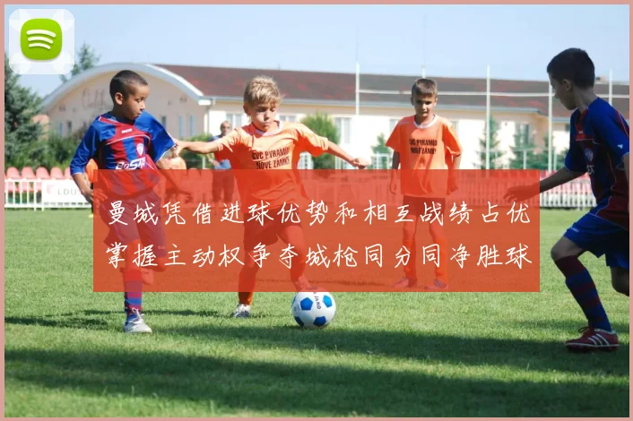 曼城凭借进球优势和相互战绩占优掌握主动权争夺城枪同分同净胜球局势