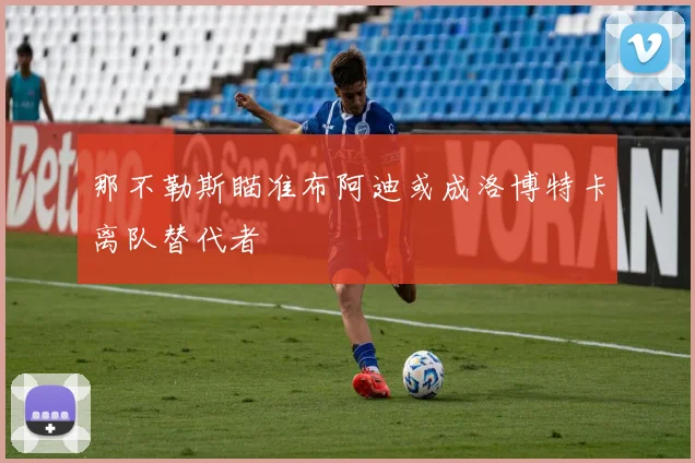 那不勒斯瞄准布阿迪或成洛博特卡离队替代者