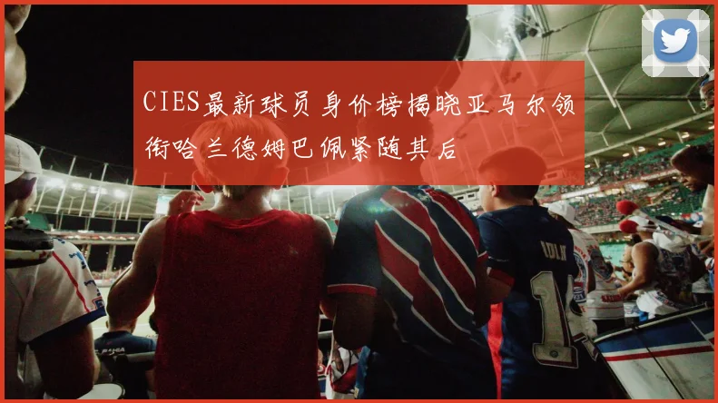 CIES最新球员身价榜揭晓亚马尔领衔哈兰德姆巴佩紧随其后